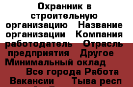 Охранник в строительную организацию › Название организации ­ Компания-работодатель › Отрасль предприятия ­ Другое › Минимальный оклад ­ 18 000 - Все города Работа » Вакансии   . Тыва респ.,Ак-Довурак г.